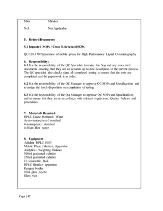 Page | 42
Mins Minutes
N/A Not Applicable
5. RelatedDocuments
5.1 Impacted SOPs / Cross ReferencedSOPs
QC 120.470 Preparation of mobile phase for High Performance Liquid Chromatography
6. Responsibility:
6.1 It is the responsibility of the QC Specialist to revise this Sop and any associated
documents ensuring that they are an accurate up to date description of the current process.
The QC specialist also checks signs all completed testing to ensure that the tests are
completed and the paperwork is in order.
6.2 It is the responsibility of the QC Manager to approve QC SOPs and Specifications and
to assign the batch disposition on completion of testing.
6.3 It is the responsibility of the QA Manager to approve QC SOPs and Specifications
and to ensure that they are in accordance with relevant regulations, Quality Policies and
procedures.
7. Materials Required
HPLC Grade Methanol: Water
Aceto-aminophenol standard
4-aminophenol standard
0.45µm filter paper
8. Equipment
Adjulant HPLC 1050
Mobile Phase Filtration Apparatus
Analytical Weighting Balance
500ml graduated cylinder
250ml graduated cylinder
1L volumetric flask
HPLC filtration apparatus
Reagent bottles
10ml glass pipette
Glass vials
 