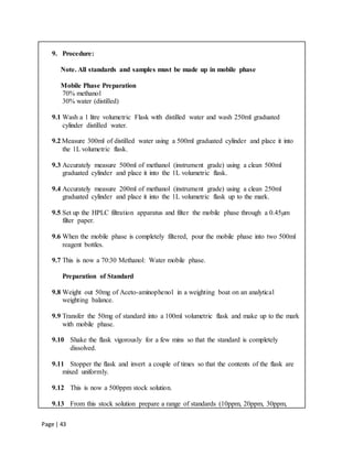 Page | 43
9. Procedure:
Note. All standards and samples must be made up in mobile phase
Mobile Phase Preparation
70% methanol
30% water (distilled)
9.1 Wash a 1 litre volumetric Flask with distilled water and wash 250ml graduated
cylinder distilled water.
9.2 Measure 300ml of distilled water using a 500ml graduated cylinder and place it into
the 1L volumetric flask.
9.3 Accurately measure 500ml of methanol (instrument grade) using a clean 500ml
graduated cylinder and place it into the 1L volumetric flask.
9.4 Accurately measure 200ml of methanol (instrument grade) using a clean 250ml
graduated cylinder and place it into the 1L volumetric flask up to the mark.
9.5 Set up the HPLC filtration apparatus and filter the mobile phase through a 0.45µm
filter paper.
9.6 When the mobile phase is completely filtered, pour the mobile phase into two 500ml
reagent bottles.
9.7 This is now a 70:30 Methanol: Water mobile phase.
Preparation of Standard
9.8 Weight out 50mg of Aceto-aminophenol in a weighting boat on an analytical
weighting balance.
9.9 Transfer the 50mg of standard into a 100ml volumetric flask and make up to the mark
with mobile phase.
9.10 Shake the flask vigorously for a few mins so that the standard is completely
dissolved.
9.11 Stopper the flask and invert a couple of times so that the contents of the flask are
mixed uniformly.
9.12 This is now a 500ppm stock solution.
9.13 From this stock solution prepare a range of standards (10ppm, 20ppm, 30ppm,
 