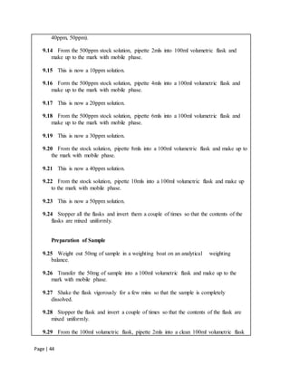 Page | 44
40ppm, 50ppm).
9.14 From the 500ppm stock solution, pipette 2mls into 100ml volumetric flask and
make up to the mark with mobile phase.
9.15 This is now a 10ppm solution.
9.16 Form the 500ppm stock solution, pipette 4mls into a 100ml volumetric flask and
make up to the mark with mobile phase.
9.17 This is now a 20ppm solution.
9.18 From the 500ppm stock solution, pipette 6mls into a 100ml volumetric flask and
make up to the mark with mobile phase.
9.19 This is now a 30ppm solution.
9.20 From the stock solution, pipette 8mls into a 100ml volumetric flask and make up to
the mark with mobile phase.
9.21 This is now a 40ppm solution.
9.22 From the stock solution, pipette 10mls into a 100ml volumetric flask and make up
to the mark with mobile phase.
9.23 This is now a 50ppm solution.
9.24 Stopper all the flasks and invert them a couple of times so that the contents of the
flasks are mixed uniformly.
Preparation of Sample
9.25 Weight out 50mg of sample in a weighting boat on an analytical weighting
balance.
9.26 Transfer the 50mg of sample into a 100ml volumetric flask and make up to the
mark with mobile phase.
9.27 Shake the flask vigorously for a few mins so that the sample is completely
dissolved.
9.28 Stopper the flask and invert a couple of times so that the contents of the flask are
mixed uniformly.
9.29 From the 100ml volumetric flask, pipette 2mls into a clean 100ml volumetric flask
 