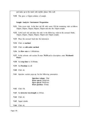 Page | 45
and make up to the mark with mobile phase. Mix well.
9.30 This gives a 10ppm solution of sample.
Sample Analysis / Instrument Preparation
9.31 Take seven vials. In the first vial fill with water. Fill the remaining vials as follows
10ppm, 20ppm, 30ppm, 40ppm, 50ppm and also the 10ppm sample.
9.32 Label each vial and place the vials in the following order in the carousel blank,
10ppm, 20ppm, 30ppm, 40ppm, 50ppm and 10ppm sample.
9.33 Place the carousel back into the instrument.
9.34 Click on method.
9.35 Click on edit entire method.
9.36 Set flow rate to 1.000ml/min.
9.37 In the solvents sub section B enter 70:30 and in description enter Methanol:
Water.
9.38 Set stop time to 10.00mins.
9.39 Set Posttime to off.
9.40 Click ok.
9.41 Injection section pops up. Set the following parameters
Injection volume: 20µl
Draw speed: 200µl/min
Eject speed: 200µl/min
Draw position: 0.0min
9.42 Click Ok.
9.43 Set detector wavelength to 245nm.
9.44 Click ok.
9.45 Signal details.
9.46 Click ok.
 