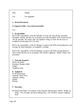 Page | 48
Mins Minutes
N/A Not Applicable
5. RelatedDocuments
5.1 Impacted SOPs / Cross ReferencedSOPs
N/A
6. Responsibility:
6.1 It is the responsibility of the QC Specialist to revise this Sop and any associated
documents ensuring that they are an accurate up to date description of the current process.
The QC specialist also checks signs all completed testing to ensure that the tests are
completed and the paperwork is in order.
6.2 It is the responsibility of the QC Manager to approve QC SOPs and Specifications and
to assign the batch disposition on completion of testing.
6.3 It is the responsibility of the QA Manager to approve QC SOPs and Specifications
and to ensure that they are in accordance with relevant regulations, Quality Policies and
procedures.
7. Materials Required
Mortar and pestle
Potassium Bromide (KBr)
Sample
Weighting boats
8. Equipment
FT-IR Spectrometer
Hydraulic Bench Press
Analytical balance
Spatula
IR lamp
9. Procedure:
9.1 Prepare the sample in accordance to the European Pharmacopeia method. Weight out
20mg ± 10% of sample and about 2000mg (2g) ± 10% of KBr in separate weighting
boats.
 