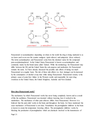 Page | 5
Paracetemol or acetaminophen depending on where in the world the drug is being marketed is as
we know used as an over the counter analgesic (pain reliever) and antipyretic (fever reducer).
The terms acetaminophen and Paracetemol come from the chemical name for the compound
para-acetylaminophenol. In the United States Paracetemol is known as acetaminophen and
commonly trades by the brand name called Tylenol. While the terminology for Paracetemol may
differ between the UK and the United States the sole purpose and medication for Paracetemol
remains the same. As I have already discussed the possible side effects of taking too much
Paracetemol on a regular basis. The risk of these side effects (i.e. liver damage) can be increased
by the consumption of alcohol at any time while taking Paracetemol. Paracetemol toxicity is the
primary cause of acute liver failure in the Western world, and responsible for most drug
overdoses in the United States, the United Kingdom, Australia and New Zealand.
How does Paracetemol work?
The mechanism by which Paracetemol works has never being completely known and as a result
of this the usefulness Paracetemol was invented without knowing how it worked in the
metabolism. The mechanism of other pain relievers differs from Paracetemol. However it is
believed that the pain relief works in the brain and throughout the body. As I have mentioned the
exact mechanism of Paracetemol is not clear. Nonetheless the prostaglandin inhibitor in the brain
is known to create the temperature lowering effects. The prostaglandin inhibitor works by
blocking the production of prostaglandins which are chemicals involved in the transmission of
 