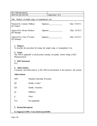 Page | 50
RLT Pharmaceuticals
SOP NO. QC120.390 Supersedes: N/A
Title: Analysis of sample using a 4-aminophenol test.
Prepared by: Lorraine Mellican Signature:______________ Date: 18/10/11
QC Analyst
Approved by: Ronan Mullane Signature:______________ Date: 18/10/11
QC Manager
Approved by: Tony O’Connor Signature:______________ Date: 18/10/11
QA Manager
1. Purpose:
To describe the procedure for testing the sample using a 4-aminophenol test.
2. Scope:
This SOP is applicable to all personnel carrying out quality control testing at RLT
Pharmaceuticals.
3. EHS Statement:
N/A
4. Abbreviations:
Commonly used abbreviations in this SOP are documented in the respective sub sections.
Abbreviations
SOP Standard Operating Procedure
QC Quality Control
QA Quality Assurance
ml Millilitres
g Gram
N/A Not Applicable
5. RelatedDocuments
5.1 Impacted SOPs / Cross ReferencedSOPs
 