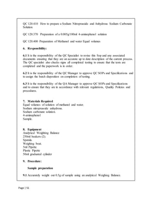 Page | 51
QC 120.410 How to prepare a Sodium Nitroprusside and Anhydrous Sodium Carbonate
Solution
QC 120.370 Preparation of a 0.005g/100ml 4-aminophenol solution
QC 120.400 Preparation of Methanol and water Equal volumes
6. Responsibility:
6.1 It is the responsibility of the QC Specialist to revise this Sop and any associated
documents ensuring that they are an accurate up to date description of the current process.
The QC specialist also checks signs all completed testing to ensure that the tests are
completed and the paperwork is in order.
6.2 It is the responsibility of the QC Manager to approve QC SOPs and Specifications and
to assign the batch disposition on completion of testing.
6.3 It is the responsibility of the QA Manager to approve QC SOPs and Specifications
and to ensure that they are in accordance with relevant regulations, Quality Policies and
procedures.
7. Materials Required
Equal volumes of solution of methanol and water.
Sodium nitroprusside anhydrous.
Sodium carbonate solution.
4-aminophenol
Sample.
8. Equipment
Analytical Weighting Balance
250ml beakers (2).
Spatula.
Weighing boat.
5ml Pipette
Plastic Pipette
50ml graduated cylinder
9. Procedure:
Sample preparation
9.1 Accurately weight out 0.5g of sample using an analytical Weighing Balance.
 