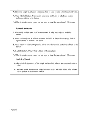 Page | 52
9.2 Dissolve sample in a beaker containing 20ml of equal volumes of methanol and water.
9.3 Add 0.2ml of Sodium Nitroprusside anhydrous and 0.2ml of anhydrous sodium
carbonate solution to the beaker.
9.4 Mix the solution using a glass rod and leave to stand for approximately 30 minutes.
Standard preparation
9.5 Accurately weight out 0.5g of acetaminophen R using an Analytical weighing
balance.
9.6 The Acetaminophen R standard was then dissolved in a beaker containing 30ml of
equal volumes of methanol and water.
9.7 Add 0.2 ml of sodium nitroprusside and 0.2mls of anhydrous carbonate solution to the
beaker.
9.8 Add 5ml of a 0.0005g/100ml solution of 4-aminophenol
9.9 Mix the solution using a glass rod and leave to stand for approximately 30 minutes.
Analysis of Sample
10.0 The physical appearance of the sample and standard solution was compared to each
other.
10.1 The blue colour present in the sample solution should not more intense than the blue
colour present in the standard solution.
 