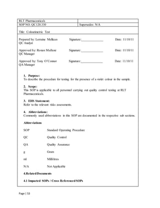 Page | 53
RLT Pharmaceuticals
SOP NO. QC120.330 Supersedes: N/A
Title: Colourimetric Test
Prepared by: Lorraine Mellican Signature:______________ Date: 11/10/11
QC Analyst
Approved by: Ronan Mullane Signature:______________ Date: 11/10/11
QC Manager
Approved by: Tony O’Connor Signature:______________ Date: 11/10/11
QA Manager
1. Purpose:
To describe the procedure for testing for the presence of a violet colour in the sample.
2. Scope:
This SOP is applicable to all personnel carrying out quality control testing at RLT
Pharmaceuticals.
3. EHS Statement:
Refer to the relevant risks assessments.
4. Abbreviations:
Commonly used abbreviations in this SOP are documented in the respective sub sections.
Abbreviations
SOP Standard Operating Procedure
QC Quality Control
QA Quality Assurance
g Gram
ml Millilitres
N/A Not Applicable
4.RelatedDocuments
4.1 Impacted SOPs / Cross ReferencedSOPs
 
