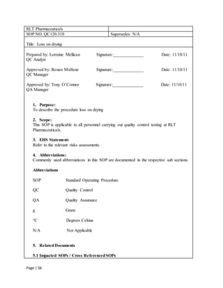 Page | 56
RLT Pharmaceuticals
SOP NO. QC120.310 Supersedes: N/A
Title: Loss on drying
Prepared by: Lorraine Mellican Signature:______________ Date: 11/10/11
QC Analyst
Approved by: Ronan Mullane Signature:______________ Date: 11/10/11
QC Manager
Approved by: Tony O’Connor Signature:______________ Date: 11/10/11
QA Manager
1. Purpose:
To describe the procedure loss on drying
2. Scope:
This SOP is applicable to all personnel carrying out quality control testing at RLT
Pharmaceuticals.
3. EHS Statement:
Refer to the relevant risks assessments.
4. Abbreviations:
Commonly used abbreviations in this SOP are documented in the respective sub sections.
Abbreviations
SOP Standard Operating Procedure
QC Quality Control
QA Quality Assurance
g Gram
°C Degrees Celsius
N/A Not Applicable
5. RelatedDocuments
5.1 Impacted SOPs / Cross ReferencedSOPs
 