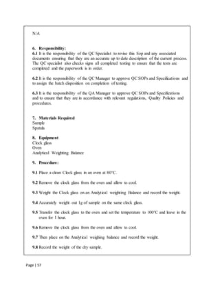 Page | 57
N/A
6. Responsibility:
6.1 It is the responsibility of the QC Specialist to revise this Sop and any associated
documents ensuring that they are an accurate up to date description of the current process.
The QC specialist also checks signs all completed testing to ensure that the tests are
completed and the paperwork is in order.
6.2 It is the responsibility of the QC Manager to approve QC SOPs and Specifications and
to assign the batch disposition on completion of testing.
6.3 It is the responsibility of the QA Manager to approve QC SOPs and Specifications
and to ensure that they are in accordance with relevant regulations, Quality Policies and
procedures.
7. Materials Required
Sample
Spatula
8. Equipment
Clock glass
Oven
Analytical Weighting Balance
9. Procedure:
9.1 Place a clean Clock glass in an oven at 80°C.
9.2 Remove the clock glass from the oven and allow to cool.
9.3 Weight the Clock glass on an Analytical weighting Balance and record the weight.
9.4 Accurately weight out 1g of sample on the same clock glass.
9.5 Transfer the clock glass to the oven and set the temperature to 100°C and leave in the
oven for 1 hour.
9.6 Remove the clock glass from the oven and allow to cool.
9.7 Then place on the Analytical weighing balance and record the weight.
9.8 Record the weight of the dry sample.
 