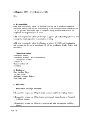 Page | 59
5.1 Impacted SOPs / Cross ReferencedSOPs
N/A
6. Responsibility:
6.1 It is the responsibility of the QC Specialist to revise this Sop and any associated
documents ensuring that they are an accurate up to date description of the current process.
The QC specialist also checks signs all completed testing to ensure that the tests are
completed and the paperwork is in order.
6.2 It is the responsibility of the QC Manager to approve QC SOPs and Specifications and
to assign the batch disposition on completion of testing.
6.3 It is the responsibility of the QA Manager to approve QC SOPs and Specifications
and to ensure that they are in accordance with relevant regulations, Quality Policies and
procedures.
7. Materials Required
Paracetamol Sample
Paracetamol Standard ( Aceto-aminophenol)
4- Aminophenol Standard
Methanol R
Dichloromethane R
TLC Plate
8. Equipment
Glass capillary Tubes
1ml glass pipette
Analytical weighting Balance
Ultra-Violet lamp
9. Procedure:
Preparation of sample /standards
9.1 Accurately weighed out 0.01g of sample using an Analytical weighting balance.
9.2 Accurately weighed out 0.01g of aceto-aminophenol standard using an Analytical
weighting balance.
9.3 Accurately weighed out 0.01g of 4- Aminophenol using an Analytical weighing
balance.
 