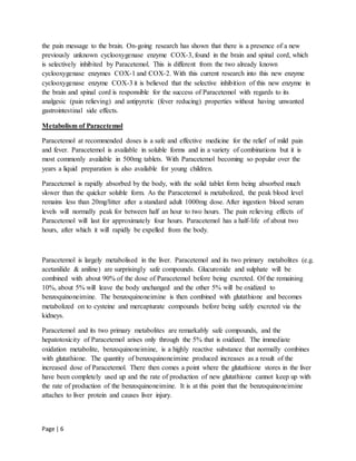 Page | 6
the pain message to the brain. On-going research has shown that there is a presence of a new
previously unknown cyclooxygenase enzyme COX-3, found in the brain and spinal cord, which
is selectively inhibited by Paracetemol. This is different from the two already known
cyclooxygenase enzymes COX-1 and COX-2. With this current research into this new enzyme
cyclooxygenase enzyme COX-3 it is believed that the selective inhibition of this new enzyme in
the brain and spinal cord is responsible for the success of Paracetemol with regards to its
analgesic (pain relieving) and antipyretic (fever reducing) properties without having unwanted
gastrointestinal side effects.
Metabolism of Paracetemol
Paracetemol at recommended doses is a safe and effective medicine for the relief of mild pain
and fever. Paracetemol is available in soluble forms and in a variety of combinations but it is
most commonly available in 500mg tablets. With Paracetemol becoming so popular over the
years a liquid preparation is also available for young children.
Paracetemol is rapidly absorbed by the body, with the solid tablet form being absorbed much
slower than the quicker soluble form. As the Paracetemol is metabolized, the peak blood level
remains less than 20mg/litter after a standard adult 1000mg dose. After ingestion blood serum
levels will normally peak for between half an hour to two hours. The pain relieving effects of
Paracetemol will last for approximately four hours. Paracetemol has a half-life of about two
hours, after which it will rapidly be expelled from the body.
Paracetemol is largely metabolised in the liver. Paracetemol and its two primary metabolites (e.g.
acetanilide & aniline) are surprisingly safe compounds. Glucuronide and sulphate will be
combined with about 90% of the dose of Paracetemol before being excreted. Of the remaining
10%, about 5% will leave the body unchanged and the other 5% will be oxidized to
benzoquinoneimine. The benzoquinoneimine is then combined with glutathione and becomes
metabolized on to cysteine and mercapturate compounds before being safely excreted via the
kidneys.
Paracetemol and its two primary metabolites are remarkably safe compounds, and the
hepatotoxicity of Paracetemol arises only through the 5% that is oxidized. The immediate
oxidation metabolite, benzoquinoneimine, is a highly reactive substance that normally combines
with glutathione. The quantity of benzoquinoneimine produced increases as a result of the
increased dose of Paracetemol. There then comes a point where the glutathione stores in the liver
have been completely used up and the rate of production of new glutathione cannot keep up with
the rate of production of the benzoquinoneimine. It is at this point that the benzoquinoneimine
attaches to liver protein and causes liver injury.
 