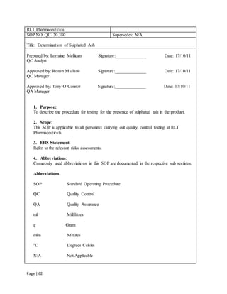 Page | 62
RLT Pharmaceuticals
SOP NO. QC120.380 Supersedes: N/A
Title: Determination of Sulphated Ash
Prepared by: Lorraine Mellican Signature:______________ Date: 17/10/11
QC Analyst
Approved by: Ronan Mullane Signature:______________ Date: 17/10/11
QC Manager
Approved by: Tony O’Connor Signature:______________ Date: 17/10/11
QA Manager
1. Purpose:
To describe the procedure for testing for the presence of sulphated ash in the product.
2. Scope:
This SOP is applicable to all personnel carrying out quality control testing at RLT
Pharmaceuticals.
3. EHS Statement:
Refer to the relevant risks assessments.
4. Abbreviations:
Commonly used abbreviations in this SOP are documented in the respective sub sections.
Abbreviations
SOP Standard Operating Procedure
QC Quality Control
QA Quality Assurance
ml Millilitres
g Gram
mins Minutes
°C Degrees Celsius
N/A Not Applicable
 