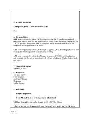 Page | 63
5. RelatedDocuments
5.1 Impacted SOPs / Cross ReferencedSOPs
N/A
6. Responsibility:
6.1 It is the responsibility of the QC Specialist to revise this Sop and any associated
documents ensuring that they are an accurate up to date description of the current process.
The QC specialist also checks signs all completed testing to ensure that the tests are
completed and the paperwork is in order.
6.2 It is the responsibility of the QC Manager to approve QC SOPs and Specifications and
to assign the batch disposition on completion of testing.
6.3 It is the responsibility of the QA Manager to approve QC SOPs and Specifications
and to ensure that they are in accordance with relevant regulations, Quality Policies and
procedures.
7. Materials Required
Sulphuric acid R
8. Equipment
1ml glass pipette
Silica Crucible
Analytical Balance
Desiccator
Muffle Furnace
9. Procedure:
Sample Preparation
Note. All analysis is to be carried out in a fumehood
9.1 Place the crucible in a muffle furnace at 600 ± 50°C for 30mins.
9.2 Allow to cool in a desiccator and when completely cool weight the crucible on an
 