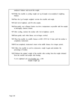 Page | 64
analytical balance and record the weight.
9.3 While the crucible is cooling weight out 1g of sample on an analytical weighting
balance.
9.4 Place the 1g of sample weighted out into the crucible and weigh.
9.5 Add 1ml of sulphuric acid R to the sample.
9.6 Heat gently over a Bunsen burner at as low a temperature as possible until the sample
is thoroughly charred. (burnt)
9.7 After cooling, moisten the residue with 1ml of sulphuric acid R.
9.8 Heats gently until white flames are no longer evolved.
9.9 Place the crucible in a muffle furnace at 600 ± 50°C for 15 mins until the residue is
completely incinerated.
9.10 If not completely incinerated return to the muffle furnace for a longer period.
9.11 Allow the crucible to cool in a desiccator, weigh it again and calculate the
percentage of residue.
9.12 Subtract the original weight of the crucible after cooling from the weight obtained
from the crucible and sample after heating.
% w/w sulphated ash: wt of residue (g)_ x 100
Sample weight (g)
 