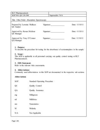 Page | 65
RLT Pharmaceuticals
SOP NO. QC120.300 Supersedes: N/A
Title: Ultra-Violet Absorption Spectroscopy
Prepared by: Lorraine Mellican Signature:______________ Date: 11/10/11
QC Analyst
Approved by: Ronan Mullane Signature:______________ Date: 11/10/11
QC Manager
Approved by: Tony O’Connor Signature:______________ Date: 11/10/11
QA Manager
1. Purpose:
To describe the procedure for testing for the absorbance of acetaminophen in the sample.
2. Scope:
This SOP is applicable to all personnel carrying out quality control testing at RLT
Pharmaceuticals.
3. EHS Statement:
Refer to the relevant risks assessments.
4. Abbreviations:
Commonly used abbreviations in this SOP are documented in the respective sub sections.
Abbreviations
SOP Standard Operating Procedure
QC Quality Control
QA Quality Assurance
mg Milligrams
ml Millilitres
nm Nanometres
M Molarity
N/A Not Applicable
 