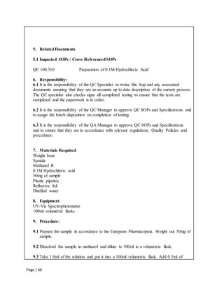 Page | 66
5. RelatedDocuments
5.1 Impacted SOPs / Cross ReferencedSOPs
QC 100.310 Preparation of 0.1M Hydrochloric Acid
6. Responsibility:
6.1 It is the responsibility of the QC Specialist to revise this Sop and any associated
documents ensuring that they are an accurate up to date description of the current process.
The QC specialist also checks signs all completed testing to ensure that the tests are
completed and the paperwork is in order.
6.2 It is the responsibility of the QC Manager to approve QC SOPs and Specifications and
to assign the batch disposition on completion of testing.
6.3 It is the responsibility of the QA Manager to approve QC SOPs and Specifications
and to ensure that they are in accordance with relevant regulations, Quality Policies and
procedures.
7. Materials Required
Weight boat
Spatula
Methanol R
0.1M Hydrochloric acid
50mg of sample
Plastic pipettes
Reflective foil
Distilled water
8. Equipment
UV-Vis Spectrophotometer
100ml volumetric flasks
9. Procedure:
9.1 Prepare the sample in accordance to the European Pharmacopeia. Weight out 50mg of
sample.
9.2 Dissolved the sample in methanol and dilute to 100ml in a volumetric flask.
9.3 Take 1.0ml of the solution and put it into a 100ml volumetric flask. Add 0.5ml of
 
