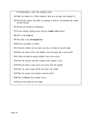 Page | 67
0.1M Hydrochloric acid to this volumetric flask.
9.4 Dilute the solution in a 100ml volumetric flask up to the mark with methanol R.
9.5 Protected the solution from light by wrapping in reflective foil guaranteeing no light
can pass through.
9.6 Measure the absorbance immediately.
9.7 On the computer desktop screen, open the sample reads shortcut.
9.8 Click on the setup tab.
9.9 Then click on the wavelength icon.
9.10 Set the wavelength to 249nm.
9.11 Open the chamber and was make sure there is nothing in the path length.
9.12 Rinse the quartz cuvette with distilled water and empty into a waste beaker.
9.13 Collect the blank by placing distilled water in the cuvette.
9.14 Close the chamber and click on zero on the computer screen.
9.15 When the blank is read, remove the cuvette from the chamber.
9.16 Rinse the cuvette again and fill the cuvette with sample.
9.17 Place the cuvette in the chamber and close the lid.
9.18 Click on Readon the computer screen.
9.19 Record the reading for the sample.
 