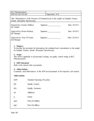 Page | 68
RLT Pharmaceuticals
SOP NO. QC120.360 Supersedes: N/A
Title: Determination of the Presence of Cadmium/Lead in the sample by Graphite Furnace
Atomic Absorption Spectroscopy.
Prepared by: Lorraine Mellican Signature:______________ Date: 24/10/11
QC Analyst
Approved by: Ronan Mullane Signature:______________ Date: 24/10/11
QC Manager
Approved by: Tony O’Connor Signature:______________ Date: 24/10/11
QA Manager
1. Purpose:
To describe the procedure for determining the cadmium/Lead concentration in the sample
by Graphite Furnace Atomic Absorption Spectroscopy.
2. Scope:
This SOP is applicable to all personnel carrying out quality control testing at RLT
Pharmaceuticals.
3. EHS Statement:
Refer to the relevant risks assessments.
4. Abbreviations:
Commonly used abbreviations in this SOP are documented in the respective sub sections.
Abbreviations
SOP Standard Operating Procedure
QC Quality Control
QA Quality Assurance
ml Millilitres
g Grams
ppm Parts Per Million
ppb Parts Per Billion
 