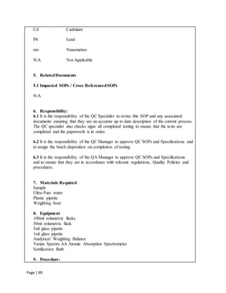 Page | 69
Cd Cadmium
Pb Lead
nm Nanometres
N/A Not Applicable
5. RelatedDocuments
5.1 Impacted SOPs / Cross ReferencedSOPs
N/A
6. Responsibility:
6.1 It is the responsibility of the QC Specialist to revise this SOP and any associated
documents ensuring that they are an accurate up to date description of the current process.
The QC specialist also checks signs all completed testing to ensure that the tests are
completed and the paperwork is in order.
6.2 It is the responsibility of the QC Manager to approve QC SOPs and Specifications and
to assign the batch disposition on completion of testing.
6.3 It is the responsibility of the QA Manager to approve QC SOPs and Specifications
and to ensure that they are in accordance with relevant regulations, Quality Policies and
procedures.
7. Materials Required
Sample
Ultra-Pure water
Plastic pipette
Weighting boat
8. Equipment
100ml volumetric flasks
50ml volumetric flask
5ml glass pipette
1ml glass pipette
Analytical Weighting Balance
Varian Spectra AA Atomic Absorption Spectrometer
Sonification Bath
9. Procedure:
 