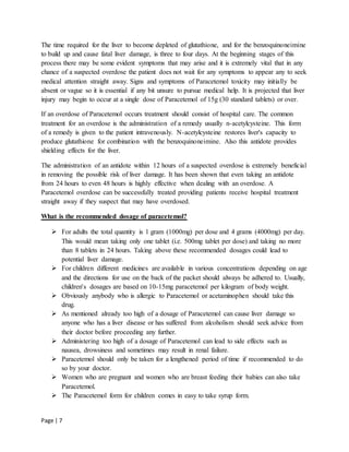 Page | 7
The time required for the liver to become depleted of glutathione, and for the benzoquinoneimine
to build up and cause fatal liver damage, is three to four days. At the beginning stages of this
process there may be some evident symptoms that may arise and it is extremely vital that in any
chance of a suspected overdose the patient does not wait for any symptoms to appear any to seek
medical attention straight away. Signs and symptoms of Paracetemol toxicity may initially be
absent or vague so it is essential if any bit unsure to pursue medical help. It is projected that liver
injury may begin to occur at a single dose of Paracetemol of 15g (30 standard tablets) or over.
If an overdose of Paracetemol occurs treatment should consist of hospital care. The common
treatment for an overdose is the administration of a remedy usually n-acetylcysteine. This form
of a remedy is given to the patient intravenously. N-acetylcysteine restores liver's capacity to
produce glutathione for combination with the benzoquinoneimine. Also this antidote provides
shielding effects for the liver.
The administration of an antidote within 12 hours of a suspected overdose is extremely beneficial
in removing the possible risk of liver damage. It has been shown that even taking an antidote
from 24 hours to even 48 hours is highly effective when dealing with an overdose. A
Paracetemol overdose can be successfully treated providing patients receive hospital treatment
straight away if they suspect that may have overdosed.
What is the recommended dosage of paracetemol?
 For adults the total quantity is 1 gram (1000mg) per dose and 4 grams (4000mg) per day.
This would mean taking only one tablet (i.e. 500mg tablet per dose) and taking no more
than 8 tablets in 24 hours. Taking above these recommended dosages could lead to
potential liver damage.
 For children different medicines are available in various concentrations depending on age
and the directions for use on the back of the packet should always be adhered to. Usually,
children's dosages are based on 10-15mg paracetemol per kilogram of body weight.
 Obviously anybody who is allergic to Paracetemol or acetaminophen should take this
drug.
 As mentioned already too high of a dosage of Paracetemol can cause liver damage so
anyone who has a liver disease or has suffered from alcoholism should seek advice from
their doctor before proceeding any further.
 Administering too high of a dosage of Paracetemol can lead to side effects such as
nausea, drowsiness and sometimes may result in renal failure.
 Paracetemol should only be taken for a lengthened period of time if recommended to do
so by your doctor.
 Women who are pregnant and women who are breast feeding their babies can also take
Paracetemol.
 The Paracetemol form for children comes in easy to take syrup form.
 