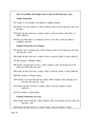 Page | 70
Note. All standards and samples must be made up with ultra-pure water
Sample Preparation
9.1 Weight out 1g of sample on an analytical weighting balance.
9.2 Dissolve the 1g of sample in a 100ml volumetric flask (A) with ultra pure-water up to
the mark.
9.3 Stopper the flask and invert a couple of times so that the contents of the flask are
mixed uniformly.
9.4 Place the 100ml flask in a sonification bath for a few mins so that the solution is
completely dissolved.
Standard Preparation for Cadmium
9.5 Transfer 5mls of cadmium into a 50ml volumetric flask (A) and make up to the mark
with ultra-pure water.
9.6 Stopper the flask and invert a couple of times so that the solution is mixed uniformly.
9.7 This produces a 1000ppm solution.
9.8 Transfer 1ml from flask (A) into a 100ml volumetric flask (B) and make up to the
mark with 100ml ultra pure water.
9.9 Stopper the flask and invert a couple of times so that the solution is mixed uniformly.
9.10 This produces a 100ppm solution.
9.11 Transfer 0.1ml from flask (B) into another 100ml volumetric flask and make up to
the mark with ultra-pure water.
9.12 Stopper the flask and invert a couple of times so that the solution is mixed
uniformly.
9.13 This produces a 1ppb solution.
Standard Preparation for Lead
9.14 Transfer 5mls of lead into a 50ml volumetric flask (A) and make up to the mark with
ultra-pure water.
9.15 Stopper the flask and invert a couple of times so that the solution is mixed
 
