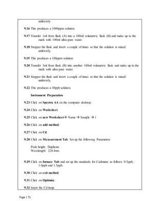 Page | 71
uniformly.
9.16 This produces a 1000ppm solution.
9.17 Transfer 1ml from flask (A) into a 100ml volumetric flask (B) and make up to the
mark with 100ml ultra-pure water.
9.18 Stopper the flask and invert a couple of times so that the solution is mixed
uniformly.
9.19 This produces a 100ppm solution.
9.20 Transfer 3ml from flask (B) into another 100ml volumetric flask and make up to the
mark with ultra-pure water.
9.21 Stopper the flask and invert a couple of times so that the solution is mixed
uniformly.
9.22 This produces a 30ppb solution.
Instrument Preparation
9.23 Click on Spectra AA on the computer desktop.
9.24 Click on Worksheet.
9.25 Click on new Worksheet Name  Sample  1
9.26 Click on add method.
9.27 Click on Cd.
9.28 Click on Measurement Tab. Set up the following Parameters
Peak height: Duplicate
Wavelength: 228.8nm
9.29 Click on furnace Tab and set up the standards for Cadmium as follows 0.5ppb,
1.0ppb and 1.5ppb.
9.30 Click on exit method.
9.31 Click on Optimize.
9.32 Insert the Cd lamp.
 