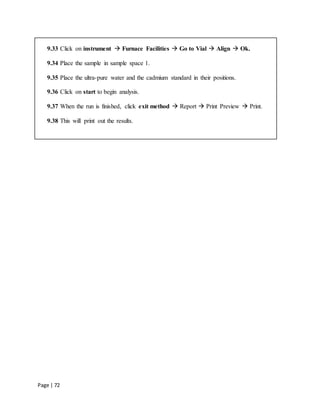 Page | 72
9.33 Click on instrument  Furnace Facilities  Go to Vial  Align  Ok.
9.34 Place the sample in sample space 1.
9.35 Place the ultra-pure water and the cadmium standard in their positions.
9.36 Click on start to begin analysis.
9.37 When the run is finished, click exit method  Report  Print Preview  Print.
9.38 This will print out the results.
 