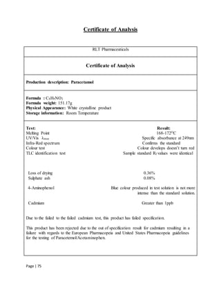 Page | 75
Certificate of Analysis
RLT Pharmaceuticals
Certificate of Analysis
Production description: Paracetamol
Formula : C8H9NO2
Formula weight: 151.17g
Physical Appearance: White crystalline product
Storage information: Room Temperature
Test: Result:
Melting Point 168-172OC
UV/Vis λmax Specific absorbance at 249nm
Infra-Red spectrum Confirms the standard
Colour test Colour develops doesn’t turn red
TLC identification test Sample standard Rf values were identical
Loss of drying 0.36%
Sulphate ash 0.08%
4-Aminophenol Blue colour produced in test solution is not more
intense than the standard solution.
Cadmium Greater than 1ppb
Due to the failed to the failed cadmium test, this product has failed specification.
This product has been rejected due to the out of specification result for cadmium resulting in a
failure with regards to the European Pharmacopeia and United States Pharmacopeia guidelines
for the testing of Paracetemol/Acetaminophen.
 