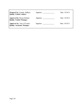 Page | 76
Prepared by: Lorraine Mellican Signature: ______________ Date: 18/10/11
Quality Control Analyst
Approved by: Ronan Mullane Signature: ______________ Date: 18/10/11
Quality Control Manager
Approved by: Tony O’Connor Signature: ______________ Date: 18/10/11
Quality Assurance Manager
 