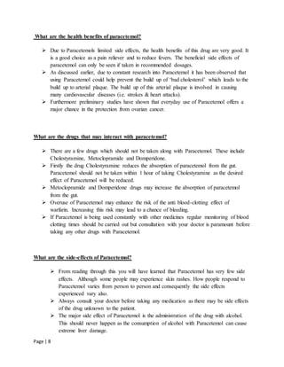 Page | 8
What are the health benefits of paracetemol?
 Due to Paracetemols limited side effects, the health benefits of this drug are very good. It
is a good choice as a pain reliever and to reduce fevers. The beneficial side effects of
paracetemol can only be seen if taken in recommended dosages.
 As discussed earlier, due to constant research into Paracetemol it has been observed that
using Paracetemol could help prevent the build up of ‘bad cholesterol’ which leads to the
build up to arterial plaque. The build up of this arterial plaque is involved in causing
many cardiovascular diseases (i.e. strokes & heart attacks).
 Furthermore preliminary studies have shown that everyday use of Paracetemol offers a
major chance in the protection from ovarian cancer.
What are the drugs that may interact with paracetemol?
 There are a few drugs which should not be taken along with Paracetemol. These include
Cholestyramine, Metoclopramide and Domperidone.
 Firstly the drug Cholestyramine reduces the absorption of paracetemol from the gut.
Paracetemol should not be taken within 1 hour of taking Cholestyramine as the desired
effect of Paracetemol will be reduced.
 Metoclopramide and Domperidone drugs may increase the absorption of paracetemol
from the gut.
 Overuse of Paracetemol may enhance the risk of the anti blood-clotting effect of
warfarin. Increasing this risk may lead to a chance of bleeding.
 If Paracetemol is being used constantly with other medicines regular monitoring of blood
clotting times should be carried out but consultation with your doctor is paramount before
taking any other drugs with Paracetemol.
What are the side-effects of Paracetemol?
 From reading through this you will have learned that Paracetemol has very few side
effects. Although some people may experience skin rashes. How people respond to
Paracetemol varies from person to person and consequently the side effects
experienced vary also.
 Always consult your doctor before taking any medication as there may be side effects
of the drug unknown to the patient.
 The major side effect of Paracetemol is the administration of the drug with alcohol.
This should never happen as the consumption of alcohol with Paracetemol can cause
extreme liver damage.
 