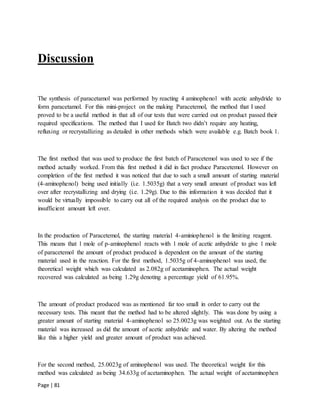 Page | 81
Discussion
The synthesis of paracetamol was performed by reacting 4 aminophenol with acetic anhydride to
form paracetamol. For this mini-project on the making Paracetemol, the method that I used
proved to be a useful method in that all of our tests that were carried out on product passed their
required specifications. The method that I used for Batch two didn’t require any heating,
refluxing or recrystallizing as detailed in other methods which were available e.g. Batch book 1.
The first method that was used to produce the first batch of Paracetemol was used to see if the
method actually worked. From this first method it did in fact produce Paracetemol. However on
completion of the first method it was noticed that due to such a small amount of starting material
(4-aminophenol) being used initially (i.e. 1.5035g) that a very small amount of product was left
over after recrystallizing and drying (i.e. 1.29g). Due to this information it was decided that it
would be virtually impossible to carry out all of the required analysis on the product due to
insufficient amount left over.
In the production of Paracetemol, the starting material 4-aminiophenol is the limiting reagent.
This means that 1 mole of p-aminophenol reacts with 1 mole of acetic anhydride to give 1 mole
of paracetemol the amount of product produced is dependent on the amount of the starting
material used in the reaction. For the first method, 1.5035g of 4-aminophenol was used, the
theoretical weight which was calculated as 2.082g of acetaminophen. The actual weight
recovered was calculated as being 1.29g denoting a percentage yield of 61.95%.
The amount of product produced was as mentioned far too small in order to carry out the
necessary tests. This meant that the method had to be altered slightly. This was done by using a
greater amount of starting material 4-aminophenol so 25.0023g was weighted out. As the starting
material was increased as did the amount of acetic anhydride and water. By altering the method
like this a higher yield and greater amount of product was achieved.
For the second method, 25.0023g of aminophenol was used. The theoretical weight for this
method was calculated as being 34.633g of acetaminophen. The actual weight of acetaminophen
 