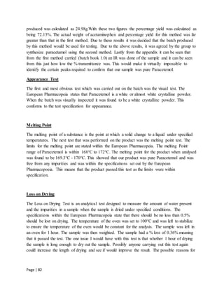 Page | 82
produced was calculated as 24.98g.With these two figures the percentage yield was calculated as
being 72.13%. The actual weight of acetaminophen and percentage yield for this method was far
greater than that in the first method. Due to these results it was decided that the batch produced
by this method would be used for testing. Due to the above results, it was agreed by the group to
synthesize paracetamol using the second method. Lastly from the appendix it can be seen that
from the first method carried (batch book 1.0) an IR was done of the sample and it can be seen
from this just how low the % transmittance was. This would make it virtually impossible to
identify the certain peaks required to confirm that our sample was pure Paracetemol.
Appearance Test
The first and most obvious test which was carried out on the batch was the visual test. The
European Pharmacopeia states that Paracetemol is a white or almost white crystalline powder.
When the batch was visually inspected it was found to be a white crystalline powder. This
conforms to the test specification for appearance.
Melting Point
The melting point of a substance is the point at which a solid change to a liquid under specified
temperatures. The next test that was performed on the product was the melting point test. The
limits for the melting point are stated within the European Pharmacopeia. The melting Point
range of Paracetemol is within 168°C to 172°C. The melting point for the product when analysed
was found to be 169.3°C - 170°C. This showed that our product was pure Paracetemol and was
free from any impurities and was within the specifications set out by the European
Pharmacopoeia. This means that the product passed this test as the limits were within
specification.
Loss on Drying
The Loss on Drying Test is an analytical test designed to measure the amount of water present
and the impurities in a sample when the sample is dried under specified conditions. The
specifications within the European Pharmacopeia state that there should be no less than 0.5%
should be lost on drying. The temperature of the oven was set to 100°C and was left to stabilize
to ensure the temperature of the oven would be constant for the analysis. The sample was left in
an oven for 1 hour. The sample was then weighted. The sample had a % loss of 0.36% meaning
that it passed the test. The one issue I would have with this test is that whether 1 hour of drying
the sample is long enough to dry out the sample. Possibly anyone carrying out this test again
could increase the length of drying and see if would improve the result. The possible reasons for
 