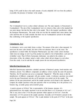 Page | 83
losing 0.36% could be due to the small amounts of acetic anhydride left over from the synthesis
or possibly the presence of moisture in the sample.
4-aminophenol
The 4-Aminophenol test is a colour related substance test. The main impurity in Paracetemol is
4-aminophenol. The aim of this 4-aminophenol test is to observe a blue color in the standard that
was more intense that that the blue color in the sample. This is the required specification within
the European Pharmacopeia. The result of the test was that the standard had a more intense blue
color and from this we could conclude that there was no 4-aminophenol present in the sample
thus conforming to the required specification.
Colourimetric Test
A colorimetric test is a test which forms a colour. The amount of the color is then measured. In
most tests the more color formed, the more of the test substance there is in the water. The
specification as stated within the European Pharmacopeia says that a violet colour develops
which does not change to red. 0.1g if the product was added to 1ml of hydrochloric acid and 1ml
of distilled water. Then 0.05ml of potassium dichromate was added to the solution on
observation of this, the solution turned a violet colour which did not change to a red colour.
From this result, it can be said that the sample passes the test and passed specification.
Infra-Red Spectroscopy Test
Infra-Red Spectroscopy represents a detailed spectrum of functional groups, bond stretches and
vibrations present. Two different compounds are unlikely to have exactly the same I.R spectrum.
Therefore, the I.R spectrum can act as a compounds ‘fingerprint’. What this means is that the
identification of different compounds will give positive results. A reference spectrum was carried
out for the pure Paracetemol and also an I.R spectrum was carried out for the sample. The
printout for the pure paracetemol and for the sample spectrum can be found in the Appendix. To
compare the sample spectrum to the pure spectrum what we are looking for is the presence of a
benzene ring, an amide group and an alcohol group.
A peak is present at 1654cm-1 this is representative of the benzene structure of a
paracetamol.From the sample spectrum it can be seen that there is a C=O present at 1611 cm-1.
This is very close to the C=O in the pure spectrum which appears at 1614 cm-1. From this
observation a C=O is present in the sample spectrum. Secondly an O-H stretch is present in the
sample. The peak appears at 3161cm-1. This is quite identical to the peak of 3177cm-1 in the pure
 