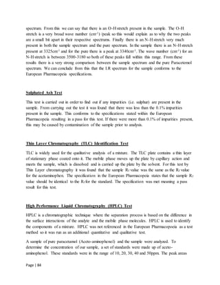 Page | 84
spectrum. From this we can say that there is an O-H stretch present in the sample. The O-H
stretch is a very broad wave number (cm-1) /peak so this would explain as to why the two peaks
are a small bit apart in their respective spectrums. Finally there is an N-H stretch very much
present in both the sample spectrum and the pure spectrum. In the sample there is an N-H stretch
present at 3325cm-1 and for the pure there is a peak at 3340cm-1. The wave number (cm-1) for an
N-H stretch is between 3500-3180 so both of these peaks fall within this range. From these
results there is a very strong comparison between the sample spectrum and the pure Paracetemol
spectrum. We can conclude from this that the I.R spectrum for the sample conforms to the
European Pharmacopeia specifications.
Sulphated Ash Test
This test is carried out in order to find out if any impurities (i.e. sulphur) are present in the
sample. From carrying out the test it was found that there was less than the 0.1% impurities
present in the sample. This conforms to the specifications stated within the European
Pharmacopeia resulting in a pass for this test. If there were more than 0.1% of impurities present,
this may be caused by contamination of the sample prior to analysis.
Thin Layer Chromatography (TLC) Identification Test
TLC is widely used for the qualitative analysis of a mixture. The TLC plate contains a thin layer
of stationary phase coated onto it. The mobile phase moves up the plate by capillary action and
meets the sample, which is dissolved and is carried up the plate by the solvent. For this test by
Thin Layer chromatography it was found that the sample Rf value was the same as the Rf value
for the acetaminophen. The specification in the European Pharmacopeia states that the sample Rf
value should be identical to the Rf for the standard. The specification was met meaning a pass
result for this test.
High Performance Liquid Chromatography (HPLC) Test
HPLC is a chromatographic technique where the separation process is based on the difference in
the surface interactions of the analyte and the mobile phase molecules. HPLC is used to identify
the components of a mixture. HPLC was not referenced in the European Pharmacopoeia as a test
method so it was run as an additional quantitative and qualitative test.
A sample of pure paracetamol (Aceto-aminophenol) and the sample were analyzed. To
determine the concentration of our sample, a set of standards were made up of aceto-
aminophenol. These standards were in the range of 10, 20, 30, 40 and 50ppm. The peak areas
 