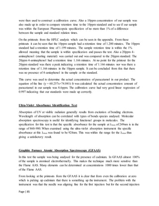Page | 85
were then used to construct a calibration curve. Also a 10ppm concentration of our sample was
also made up in order to compare retention time to the 10ppm standard and to see if our sample
was within the European Pharmacopeia specification of no more than 1% of a difference
between the sample and standard relation times.
On the printouts from the HPLC analysis which can be seen in the appendix. From these
printouts it can be seen that the 10ppm sample had a retention time of 1.200 minutes. The 10ppm
standard had a retention time of 1.199 minutes. The sample retention time is within the 1%
allowed meaning that the sample is within specification and passes the test. Also a 20ppm 4-
aminophenol (starting material) was carried out and was compared to the 20ppm standard. The
20ppm 4-aminophenol had a retention time 1.166 minutes. At no point for the printout for the
20ppm standard was there a peak indicating a retention time of 1.166 minutes nor was there a
retention time of 1.166 minutes in the 10ppm sample. It can be concluded from this that there
was no presence of 4-amiophenol in the sample or the standard.
This curve was used to determine the actual concentration of paracetamol in our product. The
equation of the line (y = 60.257x+74.041) It was calculated the actual concentration amount of
paracetamol in our sample was 8.6ppm. The calibration curve had very good linear regression of
0.997 indicating that our standards were made up correctly.
Ultra-Violet Absorbance Identification Test
Absorption of UV or visible radiation generally results from excitation of bonding electrons.
Wavelength of absorption can be correlated with types of bonds species analysed. Molecular
absorption spectroscopy is useful for identifying functional groups in molecules. The
specification for this test is that the specific absorbance for the sample at λmax of 249nm is in the
range of 860-980. When examined using the ultra-violet absorption instrument the specific
absorbance at this λmax was found to be 924nm. This was within the range for the λmax thus
giving a satisfactory result.
Graphite Furnace Atomic Absorption Spectroscopy (GFAAS)
In this test the sample was being analysed for the presence of cadmium. In GFAAS almost 100%
of the sample is atomised electrothermally. This makes the technique much more sensitive than
the Flame AAS. Many elements can be determined at concentrations 1000 times lower than that
of the Flame AAS.
From looking at the printouts from the GFAAS it is clear that from even the calibration at zero
which is picking up cadmium that there is something up the instrument. The problem with the
instrument was that the needle was aligning fine for the first injection but for the second injection
 