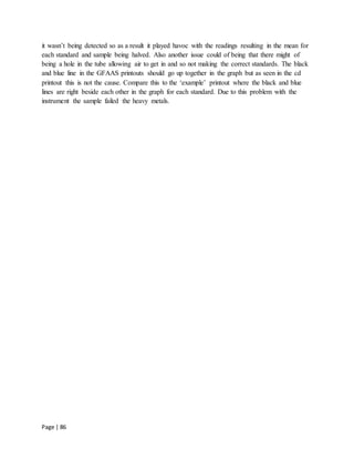 Page | 86
it wasn’t being detected so as a result it played havoc with the readings resulting in the mean for
each standard and sample being halved. Also another issue could of being that there might of
being a hole in the tube allowing air to get in and so not making the correct standards. The black
and blue line in the GFAAS printouts should go up together in the graph but as seen in the cd
printout this is not the cause. Compare this to the ‘example’ printout where the black and blue
lines are right beside each other in the graph for each standard. Due to this problem with the
instrument the sample failed the heavy metals.
 