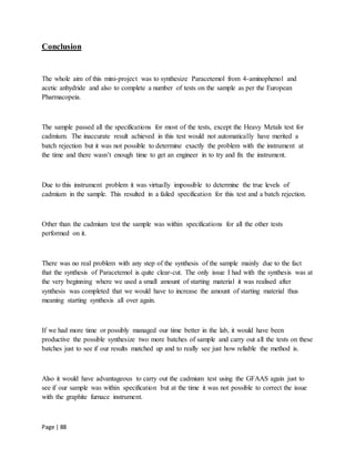 Page | 88
Conclusion
The whole aim of this mini-project was to synthesize Paracetemol from 4-aminophenol and
acetic anhydride and also to complete a number of tests on the sample as per the European
Pharmacopeia.
The sample passed all the specifications for most of the tests, except the Heavy Metals test for
cadmium. The inaccurate result achieved in this test would not automatically have merited a
batch rejection but it was not possible to determine exactly the problem with the instrument at
the time and there wasn’t enough time to get an engineer in to try and fix the instrument.
Due to this instrument problem it was virtually impossible to determine the true levels of
cadmium in the sample. This resulted in a failed specification for this test and a batch rejection.
Other than the cadmium test the sample was within specifications for all the other tests
performed on it.
There was no real problem with any step of the synthesis of the sample mainly due to the fact
that the synthesis of Paracetemol is quite clear-cut. The only issue I had with the synthesis was at
the very beginning where we used a small amount of starting material it was realised after
synthesis was completed that we would have to increase the amount of starting material thus
meaning starting synthesis all over again.
If we had more time or possibly managed our time better in the lab, it would have been
productive the possible synthesize two more batches of sample and carry out all the tests on these
batches just to see if our results matched up and to really see just how reliable the method is.
Also it would have advantageous to carry out the cadmium test using the GFAAS again just to
see if our sample was within specification but at the time it was not possible to correct the issue
with the graphite furnace instrument.
 