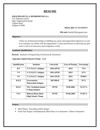 RESUME
KHALIDSAIFULLA MEHBOOB MULLA
A-9, Namrata society
Opp- Natgari petrol pump
Vijapur Road
Solapur-413004
Phone: (M) +91 9423068879
E-mail: khalid2386@gmail.com
Objective:
Utilize my technical knowledge in fulfilling my career and organization objectives as well
as to synergize my efforts with the organization’s vision and mission in achieving my goal
and to work in an innovative and competitive world.
Academic Qualification:
Branch: Bachelor of Engineering in Electrical & Electronics
Aggregate engineering percentage: 66.26
Qualification Institute University Year of Passing Percentage
B.E V.V.P.I.E.T ,Solapur SOLAPUR 2014 72%
T.E V.V.P.I.E.T ,Solapur SOLAPUR 2013 67%
S.E V.V.P.I.E.T ,Solapur SOLAPUR 2012 59.80%
D.E.E Government
Polytechnic,Solapur
MUMBAI 2010 55 %
H.S.C M.S. Technical Junior
College,Solapur
PUNE FEB-2006 51.33 %
S.S.C Ridwan Haris Ideal
High School ,Thane
PUNE MAR-2001 57.06 %
Project:
• Mini Project: Travelling mobile charger
• Final Year Project: Simultaneously Motor Run As A Generator ( Motor- Generator)
 