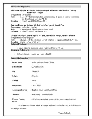 Professional Experience:
Previous Employer: Systematic Power Developers Electrical Infrastructure Turnkey
Contractor, Solapur
Designation: Site engineer
Role : 33/11 KV Substation erection, Commissioning & testing of various equipments
like Transformer, C.T, and P.T etc.
Duration : From 4 Aug 2010 to 30 Aug 2011
Previous Employer: Sedemac Mechatronics Pvt. Ltd. At Bhosri, Pune
Designation: Production executive
Role : Assembly of 10kv Generator control panels
Duration : From 22 Aug 2015 to 30 sept 2015
Current Employer: Andritz Hydro Pvt. Ltd., Mandideep, Bhopal, Madhya Pradesh
Designation: Trainee Engineer
Role : Design of Hydro Substation Layout, Selection of Equipment like C.T, P.T Etc.
Duration : From 16 Nov to Till now
Industrial Training:
15 Day’s Industrial training at Laxmi Hydrolics Pump’s Pvt. Ltd
Computer Proficiency:
• Software Known : Auto cad 14,Ms-office 10
Personal Information:
Father name : Mulla Mehboob Gouse Ahmed
Date of birth : 23rd
JUNE 1986
Age : 28 yrs old
Religion : Muslim
Gender : Male
Passport no. : M2238005
Languages Known : English, Hindi, Marathi, and Urdu
Hobbies : Gardening, Listening Music
Current Address : B-5,Yahswant pride,Opp-Ganesh mandir, keshav nagar,Kasarwadi-
411034
I hereby declare that the above written particulars are true and correct to the best of my
knowledge and belief.
You’re faithfully,
 