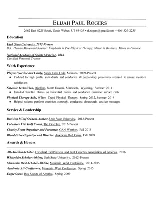 ELIJAH PAUL ROGERS
2662 East 8225 South, South Weber, UT 84405 • eli.rogers@gmail.com • 406-529-2235
Education
Utah State University, 2012-Present
B.S., Human Movement Science: Emphasis in Pre-Physical Therapy, Minor in Business, Minor in Finance
National Academy of Sports Medicine, 2016
Certified Personal Trainer
Work Experience
Players’ Service and Caddy, Stock Farm Club, Montana, 2009-Present
● Caddied for high profile individuals and conducted all preparatory procedures required to ensure member
satisfaction
Satellite Technician, DishOne, North Dakota, Minnesota, Wyoming, Summer 2014
● Installed Satellite Dishes on residential homes and conducted customer service calls
Physical Therapy Aide, Willow Creek Physical Therapy, Spring 2012, Summer 2014
● Helped patients perform exercises correctly, conducted ultrasounds and ice massages
Service & Leadership
Division I Golf Student-Athlete, Utah State University, 2012-Present
Volunteer Kids Golf Coach, The First Tee, 2015-Present
Charity Event Organizer and Presenter, GAN Warriors, Fall 2015
Blood Drive Organizer and Director, American Red Cross, Fall 2009
Awards & Honors
All-America Scholar, Cleveland Golf/Srixon and Golf Coaches Association of America, 2016
Whitesides Scholar-Athlete, Utah State University, 2012-Present
Mountain West Scholar-Athlete, Mountain West Conference, 2014-2015
Academic All-Conference, Mountain West Conference, Spring 2015
Eagle Scout, Boy Scouts of America, Spring 2009
 