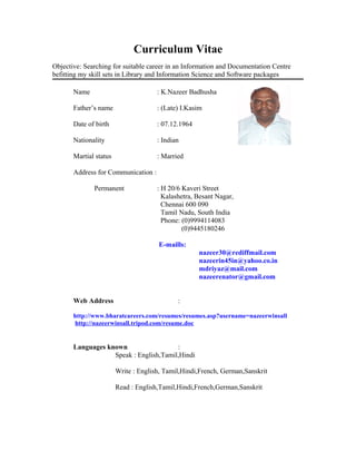 Curriculum Vitae
Objective: Searching for suitable career in an Information and Documentation Centre
befitting my skill sets in Library and Information Science and Software packages
Name : K.Nazeer Badhusha
Father’s name : (Late) I.Kasim
Date of birth : 07.12.1964
Nationality : Indian
Martial status : Married
Address for Communication :
Permanent : H 20/6 Kaveri Street
Kalashetra, Besant Nagar,
Chennai 600 090
Tamil Nadu, South India
Phone: (0)9994114083
(0)9445180246
E-maills:
nazeer30@rediffmail.com
nazeerin45in@yahoo.co.in
mdriyaz@mail.com
nazeerenator@gmail.com
Web Address :
http://www.bharatcareers.com/resumes/resumes.asp?username=nazeerwinsall
http://nazeerwinsall.tripod.com/resume.doc
Languages known :
Speak : English,Tamil,Hindi
Write : English, Tamil,Hindi,French, German,Sanskrit
Read : English,Tamil,Hindi,French,German,Sanskrit
 