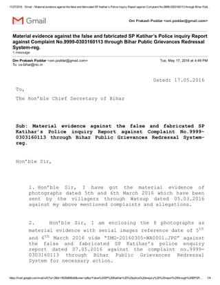 11/27/2016 Gmail ­ Material evidence against the false and fabricated SP Katihar’s Police inquiry Report against Complaint No.9999­0303160113 through Bihar Publ…
https://mail.google.com/mail/u/0/?ui=2&ik=5635d69bd5&view=pt&q=False%20SP%20Katihar%20%20police%20enquiry%20%20report%20through%20BPGR… 1/4
Om Prakash Poddar <om.poddar@gmail.com>
Material evidence against the false and fabricated SP Katihar’s Police inquiry Report
against Complaint No.9999­0303160113 through Bihar Public Grievances Redressal
System­reg. 
1 message
Om Prakash Poddar <om.poddar@gmail.com> Tue, May 17, 2016 at 4:49 PM
To: cs­bihar@nic.in
Dated: 17.05.2016
To,
The Hon’ble Chief Secretary of Bihar
 
 
Sub:  Material  evidence  against  the  false  and  fabricated  SP
Katihar’s  Police  inquiry  Report  against  Complaint  No.9999­
0303160113  through  Bihar  Public  Grievances  Redressal  System­
reg.
 
Hon’ble Sir,
 
1.  Hon’ble  Sir,  I  have  got  the  material  evidence  of
photographs dated 5th and 6th March 2016 which have been
sent  by  the  villagers  through  Watsup  dated  05.03.2016
against my above mentioned complaints and allegations.
 
2.                Hon’ble  Sir,  I  am  enclosing  the  8  photographs  as
material evidence with serial images reference date of 5th
and 6th March 2016 vide “IMG­20160305­WA0001.JPG” against
the  false  and  fabricated  SP  Katihar’s  police  enquiry
report  dated  07.05.2016  against  the  complaint  no.9999­
0303160113  through  Bihar  Public  Grievances  Redressal
System for necessary action.
 