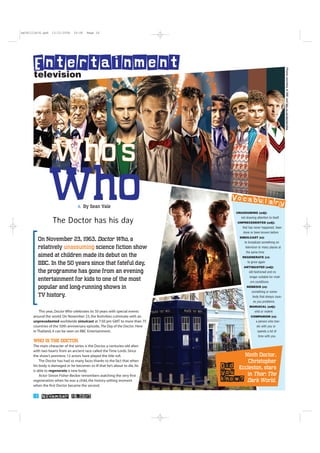 This year, Doctor Who celebrates its 50 years with special events
around the world. On November 23, the festivities culminate with an
unprecedented worldwide simulcast at 7:50 pm GMT to more than 75
countries of the 50th anniversary episode, The Day of the Doctor. Here
in Thailand, it can be seen on BBC Entertainment.
WHO IIS TTHE DDOCTOR
The main character of the series is the Doctor, a centuries-old alien
with two hearts from an ancient race called the Time Lords. Since
the show’s premiere, 12 actors have played the title roll.
The Doctor has had so many faces thanks to the fact that when
his body is damaged or he becomes so ill that he’s about to die, he
is able to regenerate a new body.
Actor Simon Fisher-Becker remembers watching the very first
regeneration when he was a child, the history-setting moment
when the first Doctor became the second.
television
Entertainment
A By Sean Vale
The Doctor has his day
PhotoscourtesyofBBCandbbc.co.uk/doctorwho
1166 November 18,2013
On November 23, 1963, Doctor Who, a
relatively unassuming science fiction show
aimed at children made its debut on the
BBC. In the 50 years since that fateful day,
the programme has gone from an evening
entertainment for kids to one of the most
popular and long-running shows in
TV history.
WWhhoo’’ss
Who UNASSUMING (adj):
not drawing attention to itself
UNPRECEDENTED (adj):
that has never happened, been
done or been known before
SIMULCAST (n):
to broadcast something on
television to many places at
the same time
REGENERATE (v):
to grow again
ANTIQUATED (adj):
old-fashioned and no
longer suitable for mod-
ern conditions
NEMESIS (n):
something or some-
body that always caus-
es you problems
MANIACAL (adj):
wild or violent
COMPANION (n):
a person who trav-
els with you or
spends a lot of
time with you
Vocabulary
Ninth Doctor,
Christopher
Eccleston, stars
in Thor: The
Dark World.
Did
you
know?
sw181113n16.qxd 13/11/2556 10:06 Page 16
 