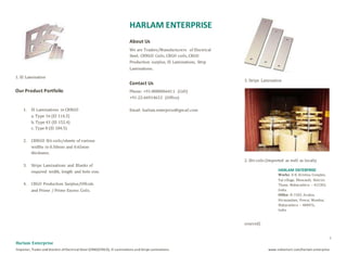 1
Harlam Enterprise
Importer, Trader and Stockist ofElectrical Steel (CRNO/CRGO), EI Laminations and Strips Laminations. www.indiamart.com/harlam-enterprise
1. EI Lamination
Our Product Portfolio
1. EI Laminations in CRNGO
a. Type 16 (EI 114.3)
b. Type 43 (EI 152.4)
c. Type 8 (EI 184.5)
2. CRNGO Slit coils/sheets of various
widths in 0.50mm and 0.65mm
thickness.
3. Strips Laminations and Blanks of
required width, length and hole size.
4. CRGO Production Surplus/Offcuts
and Prime / Prime Excess Coils.
HARLAM ENTERPRISE
About Us
We are Traders/Manufacturers of Electrical
Steel, CRNGO Coils, CRGO coils, CRGO
Production surplus, EI Laminations, Strip
Laminations.
Contact Us
Phone: +91-8080066411 (Cell)
+91-22-66914632 (Office)
Email: harlam.enterprise@gmail.com
3. Strips Lamination
2. Slit coils (Imported as well as locally
sourced)
HARLAM ENTERPRISE
Works: E-8, Krishna Complex,
Val village, Bhiwandi, District
Thane, Maharashtra – 421302,
India.
Office: B-1502, Avalon,
Hiranandani, Powai, Mumbai,
Maharashtra – 400076,
India
 