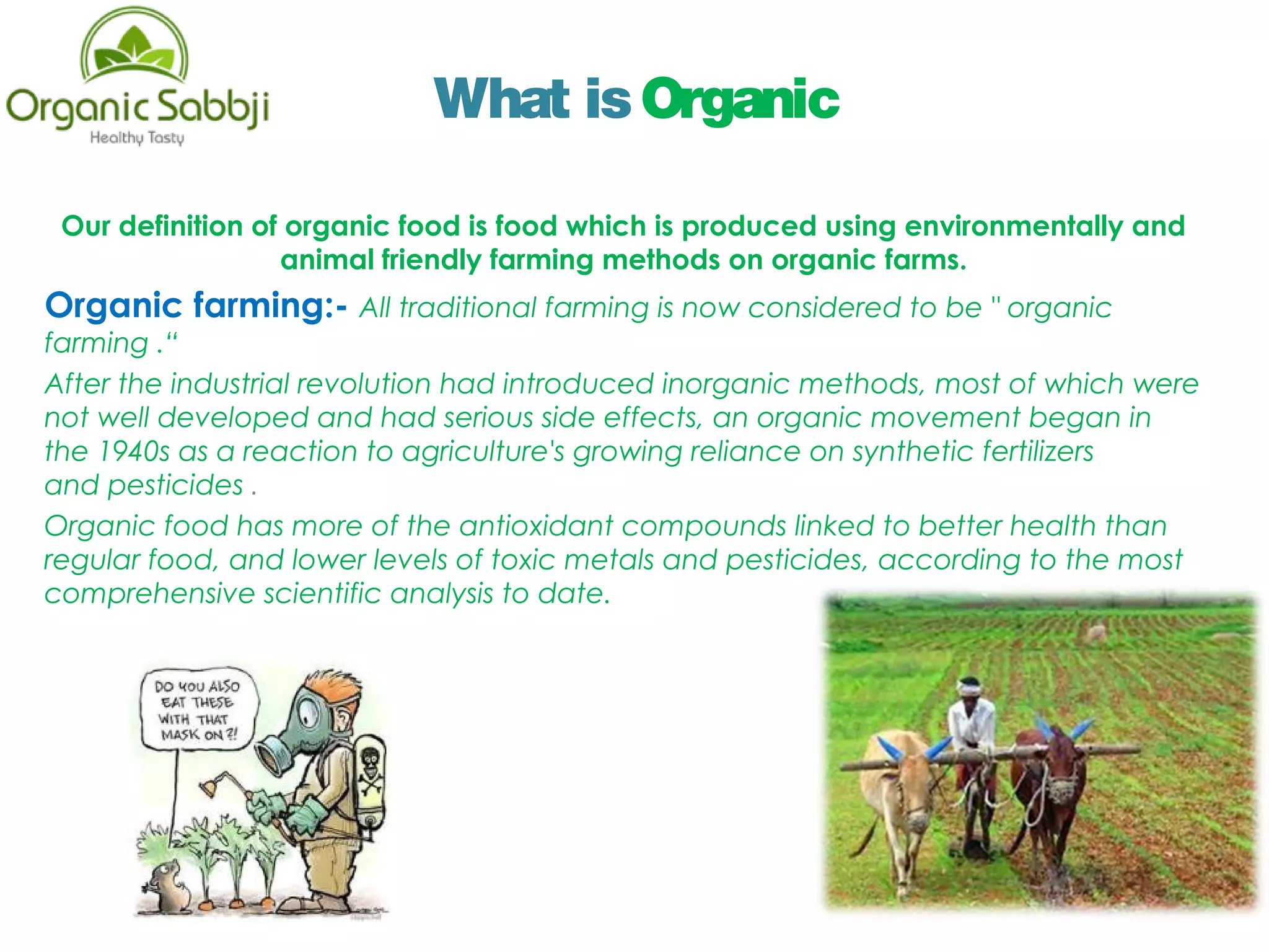 What isOrganic
Our definition of organic food is food which is produced using environmentally and
animal friendly farming methods on organic farms.
Organic farming:- All traditional farming is now considered to be " organic
farming .“
After the industrial revolution had introduced inorganic methods, most of which were
not well developed and had serious side effects, an organic movement began in
the 1940s as a reaction to agriculture's growing reliance on synthetic fertilizers
and pesticides .
Organic food has more of the antioxidant compounds linked to better health than
regular food, and lower levels of toxic metals and pesticides, according to the most
comprehensive scientific analysis to date.
 
