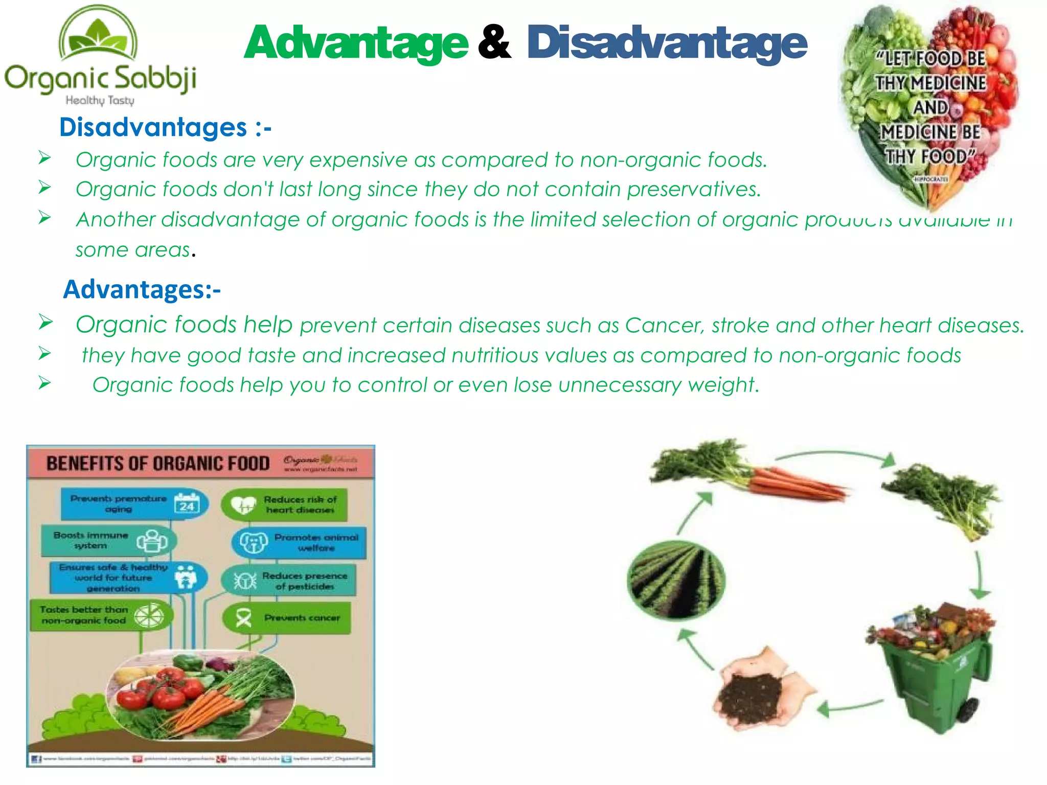 Advantage& Disadvantage
Disadvantages :-
 Organic foods are very expensive as compared to non-organic foods.
 Organic foods don't last long since they do not contain preservatives. 
 Another disadvantage of organic foods is the limited selection of organic products available in
some areas. 
Advantages:-
 Organic foods help prevent certain diseases such as Cancer, stroke and other heart diseases.
  they have good taste and increased nutritious values as compared to non-organic foods
 Organic foods help you to control or even lose unnecessary weight. 
 
