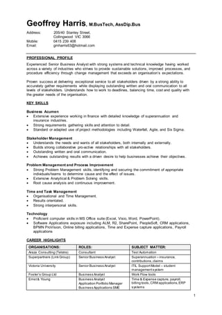 1
Geoffrey Harris, M.BusTech, AssDip.Bus
Address: 205/40 Stanley Street,
Collingwood VIC 3066
Mobile: 0415 239 408
Email: gmharris63@hotmail.com
PROFESSIONAL PROFILE
Experienced Senior Business Analyst with strong systems and technical knowledge having worked
across a variety of industries who strives to provide sustainable solutions, improved processes, and
procedure efficiency through change management that exceeds an organisation’s expectations.
Proven success at delivering exceptional service to all stakeholders driven by a strong ability to
accurately gather requirements while displaying outstanding written and oral communication to all
levels of stakeholders. Understands how to work to deadlines, balancing time, cost and quality with
the greater needs of the organisation.
KEY SKILLS
Business Acumen
 Extensive experience working in finance with detailed knowledge of superannuation and
insurance industries.
 Strong requirements gathering skills and attention to detail.
 Standard or adapted use of project methodologies including Waterfall, Agile, and Six Sigma.
Stakeholder Management
 Understands the needs and wants of all stakeholders, both internally and externally.
 Builds strong collaborative pro-active relationships with all stakeholders.
 Outstanding written and oral communication.
 Achieves outstanding results with a driven desire to help businesses achieve their objectives.
Problem Management and Process Improvement
 Strong Problem Management skills, identifying and securing the commitment of appropriate
individuals/teams to determine cause and the effect of issues.
 Extensive Analytical & Problem Solving skills.
 Root cause analysis and continuous improvement.
Time and Task Management
 Organisational and Time Management.
 Results orientated.
 Strong interpersonal skills.
Technology
 Proficient computer skills in MS Office suite (Excel, Visio, Word, PowerPoint).
 Software Applications exposure including ALM, R2, SharePoint, PeopleSoft, CRM applications,
BPMN ProVision, Online billing applications, Time and Expense capture applications, Payroll
applications
CAREER HIGHLIGHTS
ORGANISATIONS: ROLES: SUBJECT MATTER:
Araza Consulting (Telstra) Consultant Test Automation
Superpartners (Link Group) Senior Business Analyst Superannuation – insurance,
contributions,claims
Victoria University Senior Business Analyst ITIL SupportModel – student
managementsystem
Foster’s Group Ltd Business Analyst Work Flow tools
Ernst& Young Business Analyst
Application Portfolio Manager
Business Applications SME
Time & Expense capture, payroll,
billing tools,CRM applications,ERP
systems
 