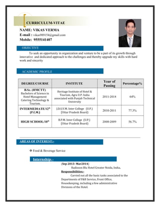 NAME: VIKAS VERMA
E-mail : vikas989154@gmail.com
Mobile: 9555141407
OBJECTIVE
To seek an opportunity in organization and venture to be a part of its growth through
innovative and dedicated approach to the challenges and thereby upgrade my skills with hard
work and sincerity
ACADEMIC PROFILE
DEGREE/COURSE INSTITUTE
Year of
Passing
Percentage%
B.Sc. (HMCTT)
Bachelors of Science in
Hotel Management
Catering Technology &
Tourism.
Heritage Institute of Hotel &
Tourism, Agra U.P. India
associated with Punjab Technical
University
2011-2014 64%
INTERMEDIATE/12th
(P.C.M.)
J.D.S.V.M. Inter College (U.P.)
(Uttar Pradesh Board)
2010-2011 77.3%
HIGH SCHOOL/10th B.P.M. Inter College (U.P.)
(Uttar Pradesh Board)
2008-2009 56.7%
AREAS OF INTEREST:-
 Food & Beverage Service
Internship: -
(Sep 2013- Mar2014)
Radisson Blu Hotel Greater Noida, India.
Responsibilities:-
Carried out all the basic tasks associated to the
Departments of F&B Service, Front Office,
Housekeeping, including a few administrative
Divisions of the Hotel.
CURRICULUM-VITAE
 