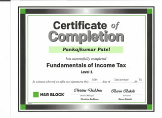Certificate
Pankajkumar Patel
has successfully completed
Fundamentals of Income Tax
Level 1
lOth December 15
In witness whereof we affix our signatures this day of , 2o__
6'hristifltf O(J)e&rou ~nO&rkshi
• H&RBLOCK" District Manager Instructor
Christina DeAbreu Barun Bakshi
 