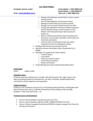 Issa Abed-Rabbo
Al-Jubaiha, Amman, Jordan Jordan Mobile : ( +962) 788811136
Kuwait Mobile : ( +965) 99303107
Email : iabedrabbo@hotmail.it Viber Call : ( +962) 788811136
o Develop and implement new functions, screens, reports
and SQL queries.
o Start the data Migration and Conversion Phase.
o Manage all system backup and restore protocol.
o Manage user’s accounts and permission for all staff.
o Testing new applications and ensure efficient operation
and the absence of bugs, as well as absence of any
defects in the data processing or data accuracy for
quality use.
o Work on reference parameters setup (reviewing chart
of account, security codes, text table, control value and
home bank parameter).
o Continue work on the analysis of the new system
requested and start the development phase.
 Database Administrator overseeing the Oracle.
 Specialist contracts and tenders study / Responsible for its
Budget.
 Developer and supporter for these modules:
o Financial System.
o Loan System.
o Follow up customer system.
o Human Resource System.
o Master Card System.
 Project Manager for project Implementation MIS system.
LANGUAGES
Fluent: English, Arabic
PERSONAL SKILLS
Proactive, work well under pressure, sociable, with defined goals in life, eager to learn new
ideas and looking forward for improvements, risk-taker, innovative, breakthrough thinker,
committed to achieve objectives and responsible.
COMPUTER SKILLS
Proficient in the installation and use of PC in the following: Microsoft office including Microsoft
Word, Outlook, Excel, Access, Publisher & PowerPoint; Oracle Software; SQL tools (SQL
Navigator, Toad); Linux Commands … etc
Training Courses and attendances
 Course in Oracle Database 11g Administration from ITCC.
 Course in Oracle Database 10g SQL, PL/SQL, FORMS & REPORTS from ITCC.
 Course in Project management professional (PMP) for project managers from Ocean for
training and consultant.
 