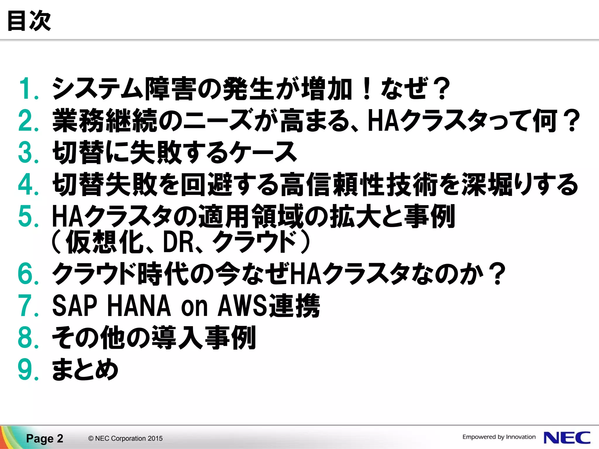 1. システム障害の発生が増加！なぜ？
2. 業務継続のニーズが高まる、HAクラスタって何？
3. 切替に失敗するケース
4. 切替失敗を回避する高信頼性技術を深堀りする
5. HAクラスタの適用領域の拡大と事例
（仮想化、DR、クラウド）
6. クラウド時代の今なぜHAクラスタなのか？
7. SAP HANA on AWS連携
8. その他の導入事例
9. まとめ
© NEC Corporation 2015Page 2
アジェンダ
 